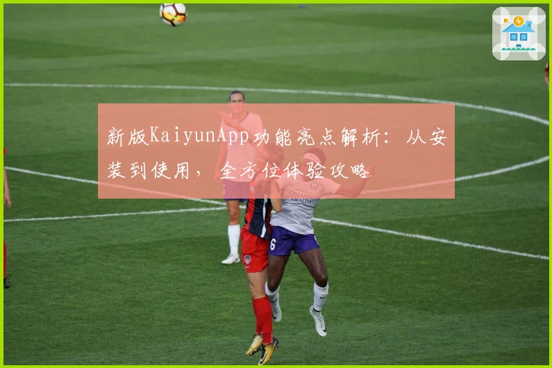 新版KaiyunApp功能亮点解析：从安装到使用，全方位体验攻略