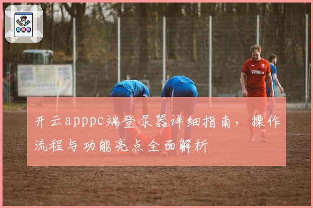 开云apppc端登录器详细指南,操作流程与功能亮点全面解析