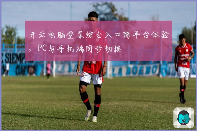 开云电脑登录综合入口跨平台体验,PC与手机端同步切换