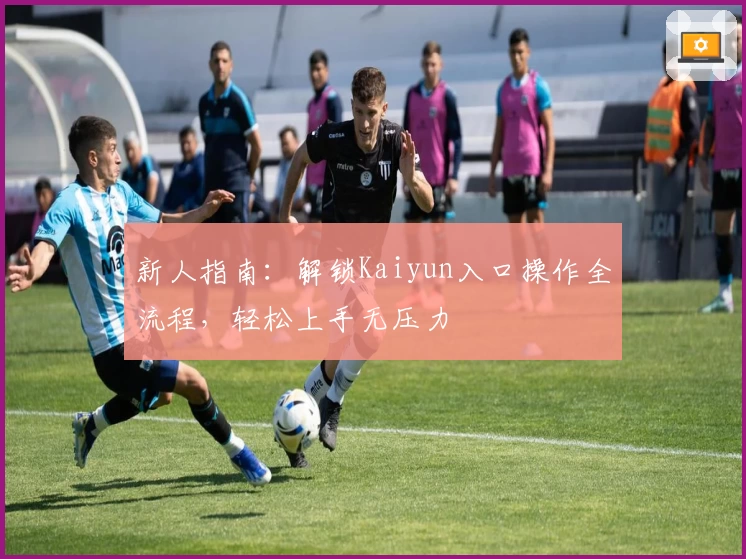 新人指南：解锁Kaiyun入口操作全流程，轻松上手无压力