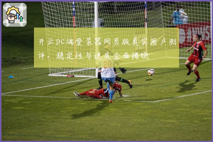 开云pc端登录器网页版真实用户测评,稳定性与速度全面揭晓